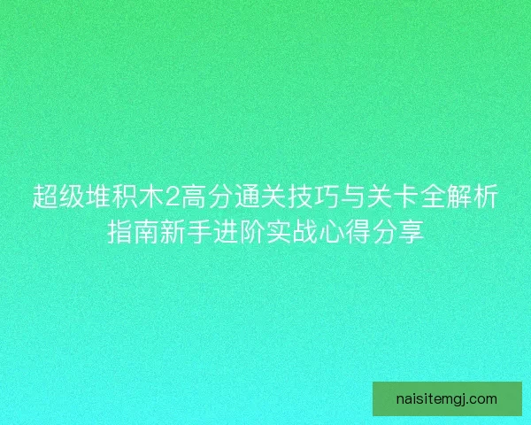 超级堆积木2高分通关技巧与关卡全解析指南新手进阶实战心得分享