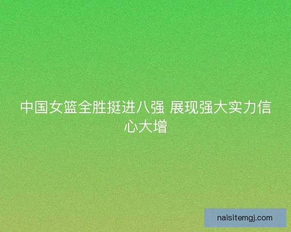 中国女篮全胜挺进八强 展现强大实力信心大增
